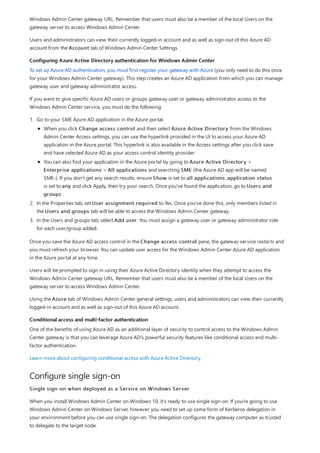 Configuring Azure Active Directory authentication for Windows Admin Center
Conditional access and multi-factor authentication
Configure single sign-on
Windows Admin Center gateway URL. Remember that users must also be a member of the local Users on the
gateway server to access Windows Admin Center.
Users and administrators can view their currently logged-in account and as well as sign-out of this Azure AD
account from the Account tab of Windows Admin Center Settings.
To set up Azure AD authentication, you must first register your gateway with Azure (you only need to do this once
for your Windows Admin Center gateway). This step creates an Azure AD application from which you can manage
gateway user and gateway administrator access.
If you want to give specific Azure AD users or groups gateway user or gateway administrator access to the
Windows Admin Center service, you must do the following:
1. Go to your SME Azure AD application in the Azure portal.
2. In the Properties tab, set User assignment required to Yes. Once you've done this, only members listed in
the Users and groups tab will be able to access the Windows Admin Center gateway.
3. In the Users and groups tab, select Add user. You must assign a gateway user or gateway administrator role
for each user/group added.
When you click Change access control and then select Azure Active Directory from the Windows
Admin Center Access settings, you can use the hyperlink provided in the UI to access your Azure AD
application in the Azure portal. This hyperlink is also available in the Access settings after you click save
and have selected Azure AD as your access control identity provider.
You can also find your application in the Azure portal by going to Azure Active Directory >
Enterprise applications > All applications and searching SME (the Azure AD app will be named
SME-). If you don't get any search results, ensure Show is set to all applications, application status
is set to any and click Apply, then try your search. Once you've found the application, go to Users and
groups
Once you save the Azure AD access control in the Change access control pane, the gateway service restarts and
you must refresh your browser. You can update user access for the Windows Admin Center Azure AD application
in the Azure portal at any time.
Users will be prompted to sign in using their Azure Active Directory identity when they attempt to access the
Windows Admin Center gateway URL. Remember that users must also be a member of the local Users on the
gateway server to access Windows Admin Center.
Using the Azure tab of Windows Admin Center general settings, users and administrators can view their currently
logged-in account and as well as sign-out of this Azure AD account.
One of the benefits of using Azure AD as an additional layer of security to control access to the Windows Admin
Center gateway is that you can leverage Azure AD's powerful security features like conditional access and multi-
factor authentication.
Learn more about configuring conditional access with Azure Active Directory.
Single sign-on when deployed as a Service on Windows Server
When you install Windows Admin Center on Windows 10, it's ready to use single sign-on. If you're going to use
Windows Admin Center on Windows Server, however, you need to set up some form of Kerberos delegation in
your environment before you can use single sign-on. The delegation configures the gateway computer as trusted
to delegate to the target node.
 