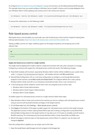 Set-ADComputer -Identity (Get-ADComputer node01) -PrincipalsAllowedToDelegateToAccount (Get-ADComputer wac)
Set-ADComputer -Identity (Get-ADComputer node01) -PrincipalsAllowedToDelegateToAccount $null
Role-based access control
TIP
Apply role-based access control to a single machine
To configure Resource-based constrained delegation in your environment, use the following PowerShell example.
This example shows how you would configure a Windows Server [node01.contoso.com] to accept delegation from
your Windows Admin Center gateway [wac.contoso.com] in the contoso.com domain.
To remove this relationship, run the following cmdlet:
Role-based access control enables you to provide users with limited access to the machine instead of making them
full local administrators. Read more about role-based access control and the available roles.
Setting up RBAC consists of 2 steps: enabling support on the target computer(s) and assigning users to the
relevant roles.
Make sure you have local administrator privileges on the machines where you are configuring support for role-based access
control.
The single machine deployment model is ideal for simple environments with only a few computers to manage.
Configuring a machine with support for role-based access control will result in the following changes:
PowerShell modules with functions required by Windows Admin Center will be installed on your system drive,
under C:Program FilesWindowsPowerShellModules . All modules will start with Microsoft.Sme
Desired State Configuration will run a one-time configuration to configure a Just Enough Administration
endpoint on the machine, named Microsoft.Sme.PowerShell. This endpoint defines the 3 roles used by
Windows Admin Center and will run as a temporary local administrator when a user connects to it.
3 new local groups will be created to control which users are assigned access to which roles:
Windows Admin Center Administrators
Windows Admin Center Hyper-V Administrators
Windows Admin Center Readers
To enable support for role-based access control on a single machine, follow these steps:
1. Open Windows Admin Center and connect to the machine you wish to configure with role-based access control
using an account with local administrator privileges on the target machine.
2. On the Overview tool, click Settings > Role-based access control.
3. Click Apply at the bottom of the page to enable support for role-based access control on the target computer.
The application process involves copying PowerShell scripts and invoking a configuration (using PowerShell
Desired State Configuration) on the target machine. It may take up to 10 minutes to complete, and will result in
WinRM restarting. This will temporarily disconnect Windows Admin Center, PowerShell, and WMI users.
4. Refresh the page to check the status of role-based access control. When it is ready for use, the status will
change to Applied.
Once the configuration is applied, you can assign users to the roles:
1. Open the Local Users and Groups tool and navigate to the Groups tab.
 