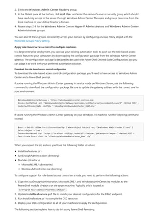 Apply role-based access control to multiple machines
Download the role-based access control configuration
$WindowsAdminCenterGateway = 'https://windowsadmincenter.contoso.com'
Invoke-RestMethod -Uri "$WindowsAdminCenterGateway/api/nodes/all/features/jea/endpoint/export" -Method POST -
UseDefaultCredentials -OutFile "~DesktopWindowsAdminCenter_RBAC.zip"
$cert = Get-ChildItem Cert:CurrentUserMy | Where-Object Subject -eq 'CN=Windows Admin Center Client' |
Select-Object -First 1
Invoke-RestMethod -Uri "https://localhost:6516/api/nodes/all/features/jea/endpoint/export" -Method POST -
Certificate $cert -OutFile "~DesktopWindowsAdminCenter_RBAC.zip"
2. Select the Windows Admin Center Readers group.
3. In the Details pane at the bottom, click Add User and enter the name of a user or security group which should
have read-only access to the server through Windows Admin Center. The users and groups can come from the
local machine or your Active Directory domain.
4. Repeat steps 2-3 for the Windows Admin Center Hyper-V Administrators and Windows Admin Center
Administrators groups.
You can also fill these groups consistently across your domain by configuring a Group Policy Object with the
Restricted Groups Policy Setting.
In a large enterprise deployment, you can use your existing automation tools to push out the role-based access
control feature to your computers by downloading the configuration package from the Windows Admin Center
gateway. The configuration package is designed to be used with PowerShell Desired State Configuration, but you
can adapt it to work with your preferred automation solution.
To download the role-based access control configuration package, you'll need to have access to Windows Admin
Center and a PowerShell prompt.
If you're running the Windows Admin Center gateway in service mode on Windows Server, use the following
command to download the configuration package. Be sure to update the gateway address with the correct one for
your environment.
If you're running the Windows Admin Center gateway on your Windows 10 machine, run the following command
instead:
When you expand the zip archive, you'll see the following folder structure:
InstallJeaFeatures.ps1
JustEnoughAdministration (directory)
Modules (directory)
Microsoft.SME.* (directories)
WindowsAdminCenter.Jea (directory)
To configure support for role-based access control on a node, you need to perform the following actions:
1. Copy the JustEnoughAdministration, Microsoft.SME.*, and WindowsAdminCenter.Jea modules to the
PowerShell module directory on the target machine. Typically, this is located at
C:Program FilesWindowsPowerShellModules .
2. Update InstallJeaFeature.ps1 file to match your desired configuration for the RBAC endpoint.
3. Run InstallJeaFeature.ps1 to compile the DSC resource.
4. Deploy your DSC configuration to all of your machines to apply the configuration.
The following section explains how to do this using PowerShell Remoting.
 