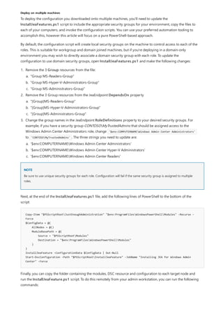 Deploy on multiple machines
NOTE
Copy-Item "$PSScriptRootJustEnoughAdministration" "$env:ProgramFilesWindowsPowerShellModules" -Recurse -
Force
$ConfigData = @{
AllNodes = @()
ModuleBasePath = @{
Source = "$PSScriptRootModules"
Destination = "$env:ProgramFilesWindowsPowerShellModules"
}
}
InstallJeaFeature -ConfigurationData $ConfigData | Out-Null
Start-DscConfiguration -Path "$PSScriptRootInstallJeaFeature" -JobName "Installing JEA for Windows Admin
Center" -Force
To deploy the configuration you downloaded onto multiple machines, you'll need to update the
InstallJeaFeatures.ps1 script to include the appropriate security groups for your environment, copy the files to
each of your computers, and invoke the configuration scripts. You can use your preferred automation tooling to
accomplish this, however this article will focus on a pure PowerShell-based approach.
By default, the configuration script will create local security groups on the machine to control access to each of the
roles. This is suitable for workgroup and domain joined machines, but if you're deploying in a domain-only
environment you may wish to directly associate a domain security group with each role. To update the
configuration to use domain security groups, open InstallJeaFeatures.ps1 and make the following changes:
1. Remove the 3 Group resources from the file:
2. Remove the 3 Group resources from the JeaEndpoint DependsOn property
3. Change the group names in the JeaEndpoint RoleDefinitions property to your desired security groups. For
example, if you have a security group CONTOSOMyTrustedAdmins that should be assigned access to the
Windows Admin Center Administrators role, change '$env:COMPUTERNAMEWindows Admin Center Administrators'
to 'CONTOSOMyTrustedAdmins' . The three strings you need to update are:
a. "Group MS-Readers-Group"
b. "Group MS-Hyper-V-Administrators-Group"
c. "Group MS-Administrators-Group"
a. "[Group]MS-Readers-Group"
b. "[Group]MS-Hyper-V-Administrators-Group"
c. "[Group]MS-Administrators-Group"
a. '$env:COMPUTERNAMEWindows Admin Center Administrators'
b. '$env:COMPUTERNAMEWindows Admin Center Hyper-V Administrators'
c. '$env:COMPUTERNAMEWindows Admin Center Readers'
Be sure to use unique security groups for each role. Configuration will fail if the same security group is assigned to multiple
roles.
Next, at the end of the InstallJeaFeatures.ps1 file, add the following lines of PowerShell to the bottom of the
script:
Finally, you can copy the folder containing the modules, DSC resource and configuration to each target node and
run the InstallJeaFeature.ps1 script. To do this remotely from your admin workstation, you can run the following
commands:
 