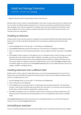 Install and Manage Extensions
10/19/2020 • 5 minutes to read • Edit Online
Installing an extension
Installing extensions from a different feed
Uninstalling an extension
Applies To: Windows Admin Center, Windows Admin Center Preview
Windows Admin Center is built as an extensible platform where each connection type and tool is an extension that
you can install, uninstall and update individually. You can search for new extensions published by Microsoft and
other developers, and install and update them individually without having to update the entire Windows Admin
Center installation. You can also configure a separate NuGet feed or file share and distribute extensions to use
internally within your organization.
Windows Admin Center will show extensions available from the specified NuGet feed. By default, Windows Admin
Center points to the Microsoft official NuGet feed which hosts extensions published by Microsoft and other
developers.
1. Click the Settings button in the top-right > In the left pane, click Extensions.
2. The Available Extensions tab will list the extensions on the feed that are available for installation.
3. Click on an extension to view the extension description, version, publisher and other information in the Details
pane.
4. Click Install to install an extension. If the gateway must run in elevated mode to make this change, you will be
presented with a UAC elevation prompt. After installation is complete, your browser will automatically be
refreshed and Windows Admin Center will be reloaded with the new extension installed. If the extension you
are trying to install is an update to a previously installed extension, you can click the Update to latest button
to install the update. You can also go to the Installed Extensions tab to view installed extensions and see if an
update is available in the Status column.
Windows Admin Center supports multiple feeds and you can view and manage packages from more than one
feed at a time. Any NuGet feed that supports the NuGet V2 APIs or a file share can be added to Windows Admin
Center for installing extensions from.
1. Click the Settings button in the top-right > In the left pane, click Extensions.
2. On the right pane, click the Feeds tab.
3. Click the Add button to add another feed. For a NuGet feed, enter the NuGet V2 feed URL. The NuGet feed
provider or administrator should be able to provide the URL information. For a file share, enter the full path of
the file share in which the extension package files (.nupkg) are stored.
4. Click Add. If the gateway must run in elevated mode to make this change, you will be presented with a UAC
elevation prompt. This prompt will only be presented if you are running Windows Admin Center in desktop
mode.
The Available Extensions list will show extensions from all registered feeds. You can check which feed each
extension is from using the Package Feed column.
You can uninstall any extensions you have previously installed, or even uninstall any tools that were pre-installed
 