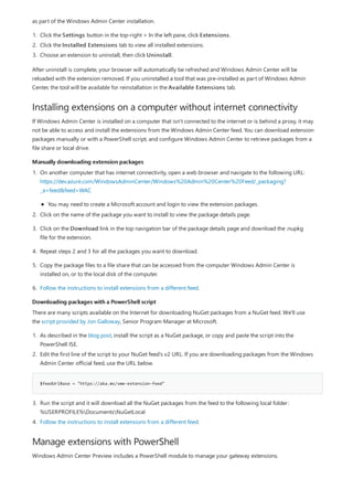 Installing extensions on a computer without internet connectivity
Manually downloading extension packages
Downloading packages with a PowerShell script
$feedUrlBase = "https://aka.ms/sme-extension-feed"
Manage extensions with PowerShell
as part of the Windows Admin Center installation.
1. Click the Settings button in the top-right > In the left pane, click Extensions.
2. Click the Installed Extensions tab to view all installed extensions.
3. Choose an extension to uninstall, then click Uninstall.
After uninstall is complete, your browser will automatically be refreshed and Windows Admin Center will be
reloaded with the extension removed. If you uninstalled a tool that was pre-installed as part of Windows Admin
Center, the tool will be available for reinstallation in the Available Extensions tab.
If Windows Admin Center is installed on a computer that isn't connected to the internet or is behind a proxy, it may
not be able to access and install the extensions from the Windows Admin Center feed. You can download extension
packages manually or with a PowerShell script, and configure Windows Admin Center to retrieve packages from a
file share or local drive.
1. On another computer that has internet connectivity, open a web browser and navigate to the following URL:
https://dev.azure.com/WindowsAdminCenter/Windows%20Admin%20Center%20Feed/_packaging?
_a=feed&feed=WAC
You may need to create a Microsoft account and login to view the extension packages.
2. Click on the name of the package you want to install to view the package details page.
3. Click on the Download link in the top navigation bar of the package details page and download the .nupkg
file for the extension.
4. Repeat steps 2 and 3 for all the packages you want to download.
5. Copy the package files to a file share that can be accessed from the computer Windows Admin Center is
installed on, or to the local disk of the computer.
6. Follow the instructions to install extensions from a different feed.
There are many scripts available on the Internet for downloading NuGet packages from a NuGet feed. We'll use
the script provided by Jon Galloway, Senior Program Manager at Microsoft.
1. As described in the blog post, install the script as a NuGet package, or copy and paste the script into the
PowerShell ISE.
2. Edit the first line of the script to your NuGet feed's v2 URL. If you are downloading packages from the Windows
Admin Center official feed, use the URL below.
3. Run the script and it will download all the NuGet packages from the feed to the following local folder:
%USERPROFILE%DocumentsNuGetLocal
4. Follow the instructions to install extensions from a different feed.
Windows Admin Center Preview includes a PowerShell module to manage your gateway extensions.
 
