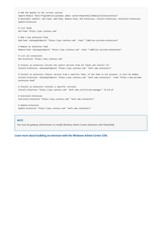# Add the module to the current session
Import-Module "$env:ProgramFileswindows admin centerPowerShellModulesExtensionTools"
# Available cmdlets: Get-Feed, Add-Feed, Remove-Feed, Get-Extension, Install-Extension, Uninstall-Extension,
Update-Extension
# List feeds
Get-Feed "https://wac.contoso.com"
# Add a new extension feed
Add-Feed -GatewayEndpoint "https://wac.contoso.com" -Feed "WACour-private-extensions"
# Remove an extension feed
Remove-Feed -GatewayEndpoint "https://wac.contoso.com" -Feed "WACour-private-extensions"
# List all extensions
Get-Extension "https://wac.contoso.com"
# Install an extension (locate the latest version from all feeds and install it)
Install-Extension -GatewayEndpoint "https://wac.contoso.com" "msft.sme.containers"
# Install an extension (latest version from a specific feed, if the feed is not present, it will be added)
Install-Extension -GatewayEndpoint "https://wac.contoso.com" "msft.sme.containers" -Feed "https://aka.ms/sme-
extension-feed"
# Install an extension (install a specific version)
Install-Extension "https://wac.contoso.com" "msft.sme.certificate-manager" "0.133.0"
# Uninstall-Extension
Uninstall-Extension "https://wac.contoso.com" "msft.sme.containers"
# Update-Extension
Update-Extension "https://wac.contoso.com" "msft.sme.containers"
NOTE
Learn more about building an extension with the Windows Admin Center SDK.
You must be gateway administrator to modify Windows Admin Center extensions with PowerShell.
 