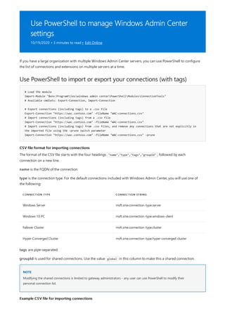 Use PowerShell to manage Windows Admin Center
settings
10/19/2020 • 3 minutes to read • Edit Online
Use PowerShell to import or export your connections (with tags)
# Load the module
Import-Module "$env:ProgramFileswindows admin centerPowerShellModulesConnectionTools"
# Available cmdlets: Export-Connection, Import-Connection
# Export connections (including tags) to a .csv file
Export-Connection "https://wac.contoso.com" -fileName "WAC-connections.csv"
# Import connections (including tags) from a .csv file
Import-Connection "https://wac.contoso.com" -fileName "WAC-connections.csv"
# Import connections (including tags) from .csv files, and remove any connections that are not explicitly in
the imported file using the -prune switch parameter
Import-Connection "https://wac.contoso.com" -fileName "WAC-connections.csv" -prune
CSV file format for importing connections
CONNECTION TYPE CONNECTION STRING
Windows Server msft.sme.connection-type.server
Windows 10 PC msft.sme.connection-type.windows-client
Failover Cluster msft.sme.connection-type.cluster
Hyper-Converged Cluster msft.sme.connection-type.hyper-converged-cluster
NOTE
Example CSV file for importing connections
If you have a large organization with multiple Windows Admin Center servers, you can use PowerShell to configure
the list of connections and extensions on multiple servers at a time.
The format of the CSV file starts with the four headings "name","type","tags","groupId" , followed by each
connection on a new line.
name is the FQDN of the connection
type is the connection type. For the default connections included with Windows Admin Center, you will use one of
the following:
tags are pipe-separated.
groupId is used for shared connections. Use the value global in this column to make this a shared connection.
Modifying the shared connections is limited to gateway administrators - any user can use PowerShell to modify their
personal connection list.
 