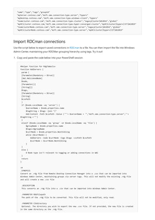 "name","type","tags","groupId"
"myServer.contoso.com","msft.sme.connection-type.server","hyperv"
"myDesktop.contoso.com","msft.sme.connection-type.windows-client","hyperv"
"teamcluster.contoso.com","msft.sme.connection-type.cluster","legacyCluster|WS2016","global"
"myHCIcluster.contoso.com,"msft.sme.connection-type.hyper-converged-cluster","myHCIcluster|hyperv|JIT|WS2019"
"teamclusterNode.contoso.com","msft.sme.connection-type.server","legacyCluster|WS2016","global"
"myHCIclusterNode.contoso.com","msft.sme.connection-type.server","myHCIcluster|hyperv|JIT|WS2019"
Import RDCman connections
Use the script below to export saved connections in RDCman to a file. You can then import the file into Windows
Admin Center, maintaining your RDCMan grouping hierarchy using tags. Try it out!
#Helper function for RdgToWacCsv
function AddServers {
param (
[Parameter(Mandatory = $true)]
[Xml.XmlLinkedNode]
$node,
[Parameter()]
[String[]]
$tags,
[Parameter(Mandatory = $true)]
[String]
$csvPath
)
if ($node.LocalName -eq 'server') {
$serverName = $node.properties.name
$tagString = $tags -join "|"
Add-Content -Path $csvPath -Value ('"'+ $serverName + '","msft.sme.connection-type.server","'+
$tagString +'"')
}
elseif ($node.LocalName -eq 'group' -or $node.LocalName -eq 'file') {
$groupName = $node.properties.name
$tags+=$groupName
$currNode = $node.properties.NextSibling
while ($currNode) {
AddServers -node $currNode -tags $tags -csvPath $csvPath
$currNode = $currNode.NextSibling
}
}
else {
# Node type isn't relevant to tagging or adding connections in WAC
}
return
}
<#
.SYNOPSIS
Convert an .rdg file from Remote Desktop Connection Manager into a .csv that can be imported into
Windows Admin Center, maintaining groups via server tags. This will not modify the existing .rdg file
and will create a new .csv file
.DESCRIPTION
This converts an .rdg file into a .csv that can be imported into Windows Admin Center.
.PARAMETER RDGfilepath
The path of the .rdg file to be converted. This file will not be modified, only read.
.PARAMETER CSVdirectory
Optional. The directory you wish to export the new .csv file. If not provided, the new file is created
in the same directory as the .rdg file.
1. Copy and paste the code below into your PowerShell session:
 