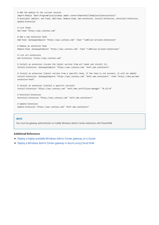 # Add the module to the current session
Import-Module "$env:ProgramFileswindows admin centerPowerShellModulesExtensionTools"
# Available cmdlets: Get-Feed, Add-Feed, Remove-Feed, Get-Extension, Install-Extension, Uninstall-Extension,
Update-Extension
# List feeds
Get-Feed "https://wac.contoso.com"
# Add a new extension feed
Add-Feed -GatewayEndpoint "https://wac.contoso.com" -Feed "WACour-private-extensions"
# Remove an extension feed
Remove-Feed -GatewayEndpoint "https://wac.contoso.com" -Feed "WACour-private-extensions"
# List all extensions
Get-Extension "https://wac.contoso.com"
# Install an extension (locate the latest version from all feeds and install it)
Install-Extension -GatewayEndpoint "https://wac.contoso.com" "msft.sme.containers"
# Install an extension (latest version from a specific feed, if the feed is not present, it will be added)
Install-Extension -GatewayEndpoint "https://wac.contoso.com" "msft.sme.containers" -Feed "https://aka.ms/sme-
extension-feed"
# Install an extension (install a specific version)
Install-Extension "https://wac.contoso.com" "msft.sme.certificate-manager" "0.133.0"
# Uninstall-Extension
Uninstall-Extension "https://wac.contoso.com" "msft.sme.containers"
# Update-Extension
Update-Extension "https://wac.contoso.com" "msft.sme.containers"
NOTE
Additional References
You must be gateway administrator to modify Windows Admin Center extensions with PowerShell.
Deploy a highly available Windows Admin Center gateway on a cluster
Deploy a Windows Admin Center gateway in Azure using Cloud Shell
 