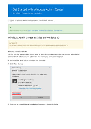 Get Started with Windows Admin Center
10/19/2020 • 7 minutes to read • Edit Online
TIP
Windows Admin Center installed on Windows 10
IMPORTANT
Selecting a client certificate
Applies To: Windows Admin Center, Windows Admin Center Preview
New to Windows Admin Center? Learn more about Windows Admin Center or Download now.
You must be a member of the local administrator's group to use Windows Admin Center on Windows 10
The first time you open Windows Admin Center on Windows 10, make sure to select the Windows Admin Center
Client certificate (otherwise you'll get an HTTP 403 error saying "can't get to this page").
In Microsoft Edge, when you are prompted with this dialog:
1. Click More choices
2. Select the certificate labeled Windows Admin Center Client and click OK
 