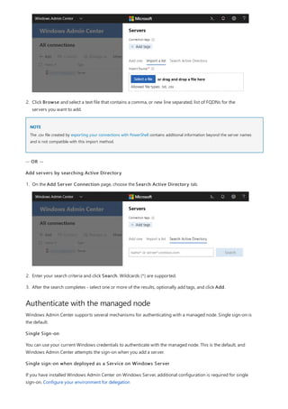 NOTE
Authenticate with the managed node
2. Click Browse and select a text file that contains a comma, or new line separated, list of FQDNs for the
servers you want to add.
The .csv file created by exporting your connections with PowerShell contains additional information beyond the server names
and is not compatible with this import method.
-- OR --
Add servers by searching Active Directory
1. On the Add Server Connection page, choose the Search Active Directory tab.
2. Enter your search criteria and click Search. Wildcards (*) are supported.
3. After the search completes - select one or more of the results, optionally add tags, and click Add.
Windows Admin Center supports several mechanisms for authenticating with a managed node. Single sign-on is
the default.
Single Sign-on
You can use your current Windows credentials to authenticate with the managed node. This is the default, and
Windows Admin Center attempts the sign-on when you add a server.
Single sign-on when deployed as a Service on Windows Server
If you have installed Windows Admin Center on Windows Server, additional configuration is required for single
sign-on. Configure your environment for delegation
 