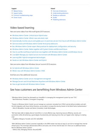 Support Extend
Video-based learning
See how customers are benefitting from Windows Admin Center
"[Windows Admin Center] has decreased our time/effort in managing the management system by over 75%."
- Rand Morimoto, President, Convergent Computing
"Thanks to [Windows Admin Center], we can manage our customers remotely from HTML5 portal without problem and with
the full integration with Azure Active Directory, we are able to increase the security thanks to the Multi-Factor Authentication."
- Silvio Di Benedetto, Founder and Senior Consultant, Inside Technologies
“We have been able to deploy [Server Core] SKUs in a more effective way, improving resource efficiency, security and
automation while still achieving a good degree of productivity and reducing errors that can happen when relying on scripting
only.”
- Guglielmo Mengora, Founder and CEO, VaiSulWeb
“With [Windows Admin Center] customers especially in the SMB market now have an easy to use tool to manage their internal
infrastructure. This minimizes administrative efforts and saves a lot of time. And the best of it: there are no additional license
fees for [Windows Admin Center]!”
- Helmut Otto, Managing Director, SecureGUARD
Release history
Support policy
Common troubleshooting steps
Known issues
Overview of extensions
Understanding extensions
Develop an extension
Guides
Publishing extensions
Here are some videos from Microsoft Ignite 2019 sessions:
Windows Admin Center: Unlock Azure Hybrid value
Windows Admin Center: What’s new and what’s next
Automatically monitor, secure and update your on-premises servers from Azure with Windows Admin Center
Get more done with Windows Admin Center third-party extensions
Be a Windows Admin Center expert: Best practices for deployment, configuration, and security
Windows Admin Center: Better together with System Center and Microsoft Azure
How to use Microsoft Azure hybrid services together with Windows Admin Center and Windows Server
Live Q&A: Manage your hybrid server environment with Windows Admin Center
Learning Path: Hybrid management technologies
Hands on Lab: Windows Admin Center and Hybrid
Here are some videos from Windows Server Summit 2019 sessions:
Go hybrid with Windows Admin Center
What's new with Windows Admin Center v1904
And here are a few additional resources:
Windows Admin Center server management reimagined
Manage Servers and Virtual Machines Anywhere with Windows Admin Center
How to get started with Windows Admin Center
 