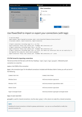 Use PowerShell to import or export your connections (with tags)
# Load the module
Import-Module "$env:ProgramFileswindows admin centerPowerShellModulesConnectionTools"
# Available cmdlets: Export-Connection, Import-Connection
# Export connections (including tags) to a .csv file
Export-Connection "https://wac.contoso.com" -fileName "WAC-connections.csv"
# Import connections (including tags) from a .csv file
Import-Connection "https://wac.contoso.com" -fileName "WAC-connections.csv"
# Import connections (including tags) from .csv files, and remove any connections that are not explicitly in
the imported file using the -prune switch parameter
Import-Connection "https://wac.contoso.com" -fileName "WAC-connections.csv" -prune
CSV file format for importing connections
CONNECTION TYPE CONNECTION STRING
Windows Server msft.sme.connection-type.server
Windows 10 PC msft.sme.connection-type.windows-client
Failover Cluster msft.sme.connection-type.cluster
Hyper-Converged Cluster msft.sme.connection-type.hyper-converged-cluster
NOTE
The format of the CSV file starts with the four headings "name","type","tags","groupId" , followed by each
connection on a new line.
name is the FQDN of the connection
type is the connection type. For the default connections included with Windows Admin Center, you will use one of
the following:
tags are pipe-separated.
groupId is used for shared connections. Use the value global in this column to make this a shared connection.
Modifying the shared connections is limited to gateway administrators - any user can use PowerShell to modify their
personal connection list.
 