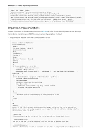 Example CSV file for importing connections
"name","type","tags","groupId"
"myServer.contoso.com","msft.sme.connection-type.server","hyperv"
"myDesktop.contoso.com","msft.sme.connection-type.windows-client","hyperv"
"teamcluster.contoso.com","msft.sme.connection-type.cluster","legacyCluster|WS2016","global"
"myHCIcluster.contoso.com,"msft.sme.connection-type.hyper-converged-cluster","myHCIcluster|hyperv|JIT|WS2019"
"teamclusterNode.contoso.com","msft.sme.connection-type.server","legacyCluster|WS2016","global"
"myHCIclusterNode.contoso.com","msft.sme.connection-type.server","myHCIcluster|hyperv|JIT|WS2019"
Import RDCman connections
Use the script below to export saved connections in RDCman to a file. You can then import the file into Windows
Admin Center, maintaining your RDCMan grouping hierarchy using tags. Try it out!
#Helper function for RdgToWacCsv
function AddServers {
param (
[Parameter(Mandatory = $true)]
[Xml.XmlLinkedNode]
$node,
[Parameter()]
[String[]]
$tags,
[Parameter(Mandatory = $true)]
[String]
$csvPath
)
if ($node.LocalName -eq 'server') {
$serverName = $node.properties.name
$tagString = $tags -join "|"
Add-Content -Path $csvPath -Value ('"'+ $serverName + '","msft.sme.connection-type.server","'+
$tagString +'"')
}
elseif ($node.LocalName -eq 'group' -or $node.LocalName -eq 'file') {
$groupName = $node.properties.name
$tags+=$groupName
$currNode = $node.properties.NextSibling
while ($currNode) {
AddServers -node $currNode -tags $tags -csvPath $csvPath
$currNode = $currNode.NextSibling
}
}
else {
# Node type isn't relevant to tagging or adding connections in WAC
}
return
}
<#
.SYNOPSIS
Convert an .rdg file from Remote Desktop Connection Manager into a .csv that can be imported into
Windows Admin Center, maintaining groups via server tags. This will not modify the existing .rdg file
and will create a new .csv file
.DESCRIPTION
This converts an .rdg file into a .csv that can be imported into Windows Admin Center.
.PARAMETER RDGfilepath
The path of the .rdg file to be converted. This file will not be modified, only read.
.PARAMETER CSVdirectory
Optional. The directory you wish to export the new .csv file. If not provided, the new file is created
1. Copy and paste the code below into your PowerShell session:
 