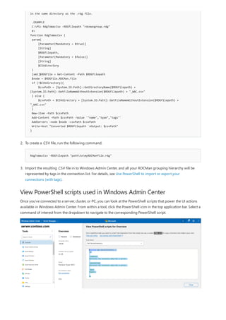 View PowerShell scripts used in Windows Admin Center
in the same directory as the .rdg file.
.EXAMPLE
C:PS> RdgToWacCsv -RDGfilepath "rdcmangroup.rdg"
#>
function RdgToWacCsv {
param(
[Parameter(Mandatory = $true)]
[String]
$RDGfilepath,
[Parameter(Mandatory = $false)]
[String]
$CSVdirectory
)
[xml]$RDGfile = Get-Content -Path $RDGfilepath
$node = $RDGfile.RDCMan.file
if (!$CSVdirectory){
$csvPath = [System.IO.Path]::GetDirectoryName($RDGfilepath) +
[System.IO.Path]::GetFileNameWithoutExtension($RDGfilepath) + "_WAC.csv"
} else {
$csvPath = $CSVdirectory + [System.IO.Path]::GetFileNameWithoutExtension($RDGfilepath) +
"_WAC.csv"
}
New-item -Path $csvPath
Add-Content -Path $csvPath -Value '"name","type","tags"'
AddServers -node $node -csvPath $csvPath
Write-Host "Converted $RDGfilepath `nOutput: $csvPath"
}
RdgToWacCsv -RDGfilepath "pathtomyRDCManfile.rdg"
2. To create a .CSV file, run the following command:
3. Import the resulting .CSV file in to Windows Admin Center, and all your RDCMan grouping hierarchy will be
represented by tags in the connection list. For details, see Use PowerShell to import or export your
connections (with tags).
Once you've connected to a server, cluster, or PC, you can look at the PowerShell scripts that power the UI actions
available in Windows Admin Center. From within a tool, click the PowerShell icon in the top application bar. Select a
command of interest from the dropdown to navigate to the corresponding PowerShell script.
 