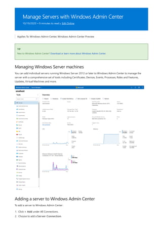 Manage Servers with Windows Admin Center
10/19/2020 • 9 minutes to read • Edit Online
TIP
Managing Windows Server machines
Adding a server to Windows Admin Center
Applies To: Windows Admin Center, Windows Admin Center Preview
New to Windows Admin Center? Download or learn more about Windows Admin Center.
You can add individual servers running Windows Server 2012 or later to Windows Admin Center to manage the
server with a comprehensive set of tools including Certificates, Devices, Events, Processes, Roles and Features,
Updates, Virtual Machines and more.
To add a server to Windows Admin Center:
1. Click + Add under All Connections.
2. Choose to add a Server Connection.
 