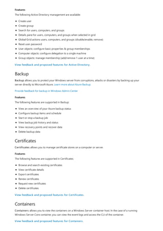 Features
Backup
Features
Certificates
Features
Containers
The following Active Directory management are available:
Create user
Create group
Search for users, computers, and groups
Details pane for users, computers, and groups when selected in grid
Global Grid actions users, computers, and groups (disable/enable, remove)
Reset user password
User objects: configure basic properties & group memberships
Computer objects: configure delegation to a single machine
Group objects: manage membership (add/remove 1 user at a time)
View feedback and proposed features for Active Directory.
Backup allows you to protect your Windows server from corruptions, attacks or disasters by backing up your
server directly to Microsoft Azure. Learn more about Azure Backup.
Provide feedback for backup in Windows Admin Center
The following features are supported in Backup:
View an overview of your Azure backup status
Configure backup items and schedule
Start or stop a backup job
View backup job history and status
View recovery points and recover data
Delete backup data
Certificates allows you to manage certificate stores on a computer or server.
The following features are supported in Certificates:
Browse and search existing certificates
View certificate details
Export certificates
Renew certificates
Request new certificates
Delete certificates
View feedback and proposed features for Certificates.
Containers allows you to view the containers on a Windows Server container host. In the case of a running
Windows Server Core container, you can view the event logs and access the CLI of the container.
View feedback and proposed features for Containers.
 
