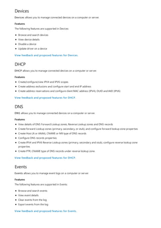 Devices
Features
DHCP
Features
DNS
Features
Events
Features
Devices allows you to manage connected devices on a computer or server.
The following features are supported in Devices:
Browse and search devices
View device details
Disable a device
Update driver on a device
View feedback and proposed features for Devices.
DHCP allows you to manage connected devices on a computer or server.
Create/configure/view IPV4 and IPV6 scopes
Create address exclusions and configure start and end IP address
Create address reservations and configure client MAC address (IPV4), DUID and IAID (IPV6)
View feedback and proposed features for DHCP.
DNS allows you to manage connected devices on a computer or server.
View details of DNS Forward Lookup zones, Reverse Lookup zones and DNS records
Create forward Lookup zones (primary, secondary, or stub), and configure forward lookup zone properties
Create Host (A or AAAA), CNAME or MX type of DNS records
Configure DNS records properties
Create IPV4 and IPV6 Reverse Lookup zones (primary, secondary and stub), configure reverse lookup zone
properties
Create PTR, CNAME type of DNS records under reverse lookup zone.
View feedback and proposed features for DHCP.
Events allows you to manage event logs on a computer or server.
The following features are supported in Events:
Browse and search events
View event details
Clear events from the log
Export events from the log
View feedback and proposed features for Events.
 