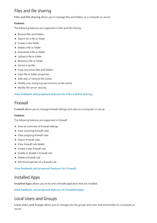 Files and file sharing
Features
Firewall
Features
Installed Apps
Local Users and Groups
Files and file sharing allows you to manage files and folders on a computer or server.
The following features are supported in Files and file sharing:
Browse files and folders
Search for a file or folder
Create a new folder
Delete a file or folder
Download a file or folder
Upload a file or folder
Rename a file or folder
Extract a zip file
Copy and move files and folders
View file or folder properties
Add, edit, or remove file shares
Modify user and group permissions on file shares
Modify file server security
View feedback and proposed features for Files and file sharing.
Firewall allows you to manage firewall settings and rules on a computer or server.
The following features are supported in Firewall:
View an overview of firewall settings
View incoming firewall rules
View outgoing firewall rules
Search firewall rules
View firewall rule details
Create a new firewall rule
Enable or disable a firewall rule
Delete a firewall rule
Edit the properties of a firewall rule
View feedback and proposed features for Firewall.
Installed Apps allows you to list and uninstall application that are installed.
View feedback and proposed features for Installed Apps.
Local Users and Groups allows you to manage security groups and users that exist locally on a computer or
server.
 