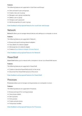 Features
Network
Features
PowerShell
Features
Processes
Features
The following features are supported in Local Users and Groups:
View and search users and groups
Create a new user or group
Manage a user's group membership
Delete a user or group
Change a user's password
Edit the properties of a user or group
View feedback and proposed features for Local User and Groups
Network allows you to manage network devices and settings on a computer or server.
The following features are supported in Network:
Browse and search existing network adapters
View details of a network adapter
Edit properties of a network adapter
Create an Azure Network Adapter (Preview feature)
View feedback and proposed features for Network
PowerShell allows you to interact with a computer or server via a PowerShell session.
The following features are supported in PowerShell:
Create an interactive PowerShell session on the server
Disconnect from PowerShell session on the server
View feedback and proposed features for PowerShell
Processes allows you to manage running processes on a computer or server.
The following features are supported in Processes:
Browse and search for running processes
View process details
Start a process
End a process
Create a process dump
Find process handles
View feedback and proposed features for Processes.
 