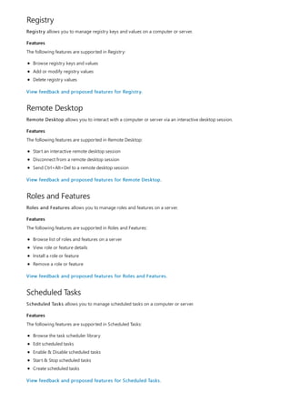 Registry
Features
Remote Desktop
Features
Roles and Features
Features
Scheduled Tasks
Features
Registry allows you to manage registry keys and values on a computer or server.
The following features are supported in Registry:
Browse registry keys and values
Add or modify registry values
Delete registry values
View feedback and proposed features for Registry.
Remote Desktop allows you to interact with a computer or server via an interactive desktop session.
The following features are supported in Remote Desktop:
Start an interactive remote desktop session
Disconnect from a remote desktop session
Send Ctrl+Alt+Del to a remote desktop session
View feedback and proposed features for Remote Desktop.
Roles and Features allows you to manage roles and features on a server.
The following features are supported in Roles and Features:
Browse list of roles and features on a server
View role or feature details
Install a role or feature
Remove a role or feature
View feedback and proposed features for Roles and Features.
Scheduled Tasks allows you to manage scheduled tasks on a computer or server.
The following features are supported in Scheduled Tasks:
Browse the task scheduler library
Edit scheduled tasks
Enable & Disable scheduled tasks
Start & Stop scheduled tasks
Create scheduled tasks
View feedback and proposed features for Scheduled Tasks.
 
