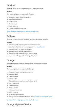Services
Features
Settings
Features
Storage
Features
Storage Migration Service
Services allows you to manage services on a computer or server.
The following features are supported in Services:
Browse and search services on a server
View details of a service
Start a service
Pause a service
Restart a service
Edit the properties of a service
View feedback and proposed features for Services.
Settings is a central location to manage settings on a computer or server.
View and modify user and system environment variables
View the configuration for monitoring alerts from Azure Monitor
View and modify the power configuration
View and modify Remote Desktop settings
View and modify role-based access control settings
View and modify Hyper-V host settings, if applicable
Storage allows you to manage storage devices on a computer or server.
The following features are supported in Storage:
Browse and search existing disks on a server
View disk details
Create a volume
Initialize a disk
Create, attach, and detach a virtual hard disk (VHD)
Take a disk offline
Format a volume
Resize a volume
Edit volume properties
Delete a volume
Install Quota Management
Manage File Server Resource Manager Quotas Storage->Create/Update Quota
View feedback and proposed features for Storage
 