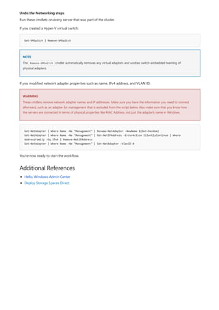 Undo the Networking steps
Get-VMSwitch | Remove-VMSwitch
NOTE
WARNING
Get-NetAdapter | Where Name -Ne "Management" | Rename-NetAdapter -NewName $(Get-Random)
Get-NetAdapter | Where Name -Ne "Management" | Get-NetIPAddress -ErrorAction SilentlyContinue | Where
AddressFamily -Eq IPv4 | Remove-NetIPAddress
Get-NetAdapter | Where Name -Ne "Management" | Set-NetAdapter -VlanID 0
Additional References
Run these cmdlets on every server that was part of the cluster.
If you created a Hyper-V virtual switch:
The Remove-VMSwitch cmdlet automatically removes any virtual adapters and undoes switch-embedded teaming of
physical adapters.
If you modified network adapter properties such as name, IPv4 address, and VLAN ID:
These cmdlets remove network adapter names and IP addresses. Make sure you have the information you need to connect
afterward, such as an adapter for management that is excluded from the script below. Also make sure that you know how
the servers are connected in terms of physical properties like MAC Address, not just the adapter's name in Windows.
You're now ready to start the workflow.
Hello, Windows Admin Center
Deploy Storage Spaces Direct
 