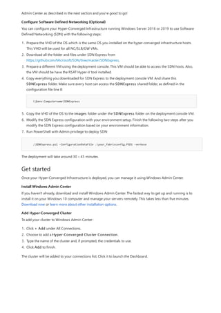 Configure Software Defined Networking (Optional)
.SDNExpress.ps1 -ConfigurationDataFile .your_fabricconfig.PSD1 -verbose
Get started
Install Windows Admin Center
Add Hyper-Converged Cluster
Admin Center as described in the next section and you're good to go!
You can configure your Hyper-Converged Infrastructure running Windows Server 2016 or 2019 to use Software
Defined Networking (SDN) with the following steps:
1. Prepare the VHD of the OS which is the same OS you installed on the hyper-converged infrastructure hosts.
This VHD will be used for all NC/SLB/GW VMs.
2. Download all the folder and files under SDN Express from
https://github.com/Microsoft/SDN/tree/master/SDNExpress.
3. Prepare a different VM using the deployment console. This VM should be able to access the SDN hosts. Also,
the VM should be have the RSAT Hyper-V tool installed.
4. Copy everything you downloaded for SDN Express to the deployment console VM. And share this
SDNExpress folder. Make sure every host can access the SDNExpress shared folder, as defined in the
configuration file line 8:
$env:ComputernameSDNExpress
5. Copy the VHD of the OS to the images folder under the SDNExpress folder on the deployment console VM.
6. Modify the SDN Express configuration with your environment setup. Finish the following two steps after you
modify the SDN Express configuration based on your environment information.
7. Run PowerShell with Admin privilege to deploy SDN:
The deployment will take around 30 – 45 minutes.
Once your Hyper-Converged Infrastructure is deployed, you can manage it using Windows Admin Center.
If you haven't already, download and install Windows Admin Center. The fastest way to get up and running is to
install it on your Windows 10 computer and manage your servers remotely. This takes less than five minutes.
Download now or learn more about other installation options.
To add your cluster to Windows Admin Center:
1. Click + Add under All Connections.
2. Choose to add a Hyper-Converged Cluster Connection.
3. Type the name of the cluster and, if prompted, the credentials to use.
4. Click Add to finish.
The cluster will be added to your connections list. Click it to launch the Dashboard.
 