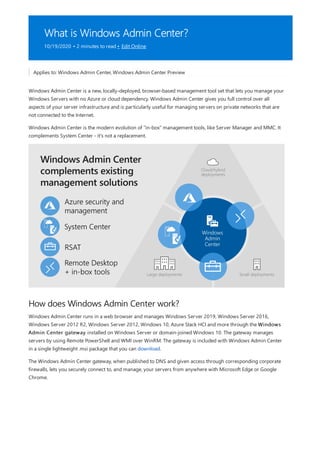 What is Windows Admin Center?
10/19/2020 • 2 minutes to read • Edit Online
How does Windows Admin Center work?
Applies to: Windows Admin Center, Windows Admin Center Preview
Windows Admin Center is a new, locally-deployed, browser-based management tool set that lets you manage your
Windows Servers with no Azure or cloud dependency. Windows Admin Center gives you full control over all
aspects of your server infrastructure and is particularly useful for managing servers on private networks that are
not connected to the Internet.
Windows Admin Center is the modern evolution of "in-box" management tools, like Server Manager and MMC. It
complements System Center - it's not a replacement.
Windows Admin Center runs in a web browser and manages Windows Server 2019, Windows Server 2016,
Windows Server 2012 R2, Windows Server 2012, Windows 10, Azure Stack HCI and more through the Windows
Admin Center gateway installed on Windows Server or domain-joined Windows 10. The gateway manages
servers by using Remote PowerShell and WMI over WinRM. The gateway is included with Windows Admin Center
in a single lightweight .msi package that you can download.
The Windows Admin Center gateway, when published to DNS and given access through corresponding corporate
firewalls, lets you securely connect to, and manage, your servers from anywhere with Microsoft Edge or Google
Chrome.
 