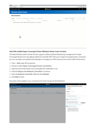 Add SDN-enabled Hyper-Converged Cluster (Windows Admin Center Preview)
The latest Windows Admin Center Preview supports Software Defined Networking management for Hyper-
Converged Infrastructure. By adding a Network Controller REST URI to your Hyper-Converged cluster connection,
you can use Hyper-converged Cluster Manager to manage your SDN resources and monitor SDN infrastructure.
1. Click + Add under All Connections.
2. Choose to add a Hyper-Converged Cluster Connection.
3. Type the name of the cluster and, if prompted, the credentials to use.
4. Check Configure the Network Controller to continue.
5. Enter the Network Controller URI and click Validate.
6. Click Add to finish.
The cluster will be added to your connections list. Click it to launch the Dashboard.
 