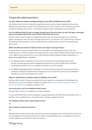 IMPORTANT
Frequently asked questions
Are there differences between managing Windows Server 2016 and Windows Server 2019?
Can I use Windows Admin Center to manage Storage Spaces Direct for other use cases (not hyper-converged),
such as converged Scale-Out File Server (SoFS) or Microsoft SQL Server?
What's the difference between a Failover Cluster and a Hyper-Converged Cluster?
Why do I need the latest cumulative update for Windows Server 2016?
How much does it cost to use Windows Admin Center?
Does Windows Admin Center require System Center?
Does it require an Internet connection?
Things to try
SDN environments with Kerberos authentication for Northbound communication are currently not supported.
Yes. Windows Admin Center for Hyper-Converged Infrastructure receives frequent updates that improve the
experience for both Windows Server 2016 and Windows Server 2019. However, certain new features are only
available for Windows Server 2019 – for example, the toggle switch for deduplication and compression.
Windows Admin Center for Hyper-Converged Infrastructure does not provide management or monitoring
options specifically for other use cases of Storage Spaces Direct – for example, it can't create file shares. However,
the Dashboard and core features, such as creating volumes or replacing drives, work for any Storage Spaces
Direct cluster.
In general, the term "hyper-converged" refers to running Hyper-V and Storage Spaces Direct on the same
clustered servers to virtualize compute and storage resources. In the context of Windows Admin Center, when you
click + Add from the connections list, you can choose between adding a Failover Cluster connection or a
Hyper-Converged Cluster connection:
The Failover Cluster connection is the successor to the Failover Cluster Manager desktop app. It
provides a familiar, general-purpose management experience for any cluster supporting any workload,
including Microsoft SQL Server. It is available for Windows Server 2012 and later.
The Hyper-Converged Cluster connection is an all-new experience tailored for Storage Spaces Direct
and Hyper-V. It features the Dashboard and emphasizes charts and alerts for monitoring. It is available for
Windows Server 2016 and Windows Server 2019.
Windows Admin Center for Hyper-Converged Infrastructure depends on management APIs developed since
Windows Server 2016 was released. These APIs are added in the 2018-05 Cumulative Update for Windows
Server 2016 (KB4103723), available as of May 8, 2018.
Windows Admin Center has no additional cost beyond Windows.
You can use Windows Admin Center (available as a separate download) with valid licenses of Windows Server or
Windows 10 at no additional cost - it's licensed under a Windows Supplemental EULA.
No.
No.
Although Windows Admin Center offers powerful and convenient integration with the Microsoft Azure cloud, the
core management and monitoring experience for Hyper-Converged Infrastructure is completely on-premises. It
can be installed and used without an Internet connection.
 