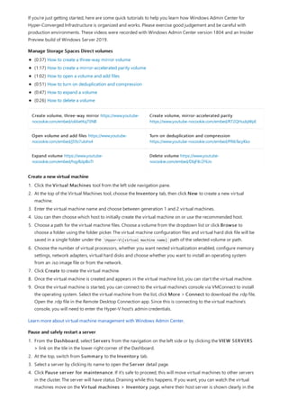 Manage Storage Spaces Direct volumes
Create volume, three-way mirror https://www.youtube-
nocookie.com/embed/o66etKq70N8
Create volume, mirror-accelerated parity
https://www.youtube-nocookie.com/embed/R72QHudqWpE
Open volume and add files https://www.youtube-
nocookie.com/embed/j59z7ulohs4
Turn on deduplication and compression
https://www.youtube-nocookie.com/embed/PRibTacyKko
Expand volume https://www.youtube-
nocookie.com/embed/hqyBzipBoTI
Delete volume https://www.youtube-
nocookie.com/embed/DbjF8r2F6Jo
Create a new virtual machine
Pause and safely restart a server
If you're just getting started, here are some quick tutorials to help you learn how Windows Admin Center for
Hyper-Converged Infrastructure is organized and works. Please exercise good judgement and be careful with
production environments. These videos were recorded with Windows Admin Center version 1804 and an Insider
Preview build of Windows Server 2019.
(0:37) How to create a three-way mirror volume
(1:17) How to create a mirror-accelerated parity volume
(1:02) How to open a volume and add files
(0:51) How to turn on deduplication and compression
(0:47) How to expand a volume
(0:26) How to delete a volume
1. Click the Virtual Machines tool from the left side navigation pane.
2. At the top of the Virtual Machines tool, choose the Inventory tab, then click New to create a new virtual
machine.
3. Enter the virtual machine name and choose between generation 1 and 2 virtual machines.
4. Uou can then choose which host to initially create the virtual machine on or use the recommended host.
5. Choose a path for the virtual machine files. Choose a volume from the dropdown list or click Browse to
choose a folder using the folder picker. The virtual machine configuration files and virtual hard disk file will be
saved in a single folder under the Hyper-V[virtual machine name] path of the selected volume or path.
6. Choose the number of virtual processors, whether you want nested virtualization enabled, configure memory
settings, network adapters, virtual hard disks and choose whether you want to install an operating system
from an .iso image file or from the network.
7. Click Create to create the virtual machine.
8. Once the virtual machine is created and appears in the virtual machine list, you can start the virtual machine.
9. Once the virtual machine is started, you can connect to the virtual machine's console via VMConnect to install
the operating system. Select the virtual machine from the list, click More > Connect to download the .rdp file.
Open the .rdp file in the Remote Desktop Connection app. Since this is connecting to the virtual machine's
console, you will need to enter the Hyper-V host's admin credentials.
Learn more about virtual machine management with Windows Admin Center.
1. From the Dashboard, select Servers from the navigation on the left side or by clicking the VIEW SERVERS
> link on the tile in the lower right corner of the Dashboard.
2. At the top, switch from Summary to the Inventory tab.
3. Select a server by clicking its name to open the Server detail page.
4. Click Pause server for maintenance. If it's safe to proceed, this will move virtual machines to other servers
in the cluster. The server will have status Draining while this happens. If you want, you can watch the virtual
machines move on the Virtual machines > Inventory page, where their host server is shown clearly in the
 