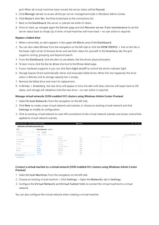 Replace a failed drive
Manage virtual networks (SDN-enabled HCI clusters using Windows Admin Center Preview)
Connect a virtual machine to a virtual network (SDN-enabled HCI clusters using Windows Admin Center
Preview)
grid. When all virtual machines have moved, the server status will be Paused.
5. Click Manage server to access all the per-server management tools in Windows Admin Center.
6. Click Restart, then Yes. You'll be kicked back to the connections list.
7. Back on the Dashboard, the server is colored red while it's down.
8. Once it's back up, navigate again the Server page and click Resume server from maintenance to set the
server status back to simply Up. In time, virtual machines will move back – no user action is required.
1. When a drive fails, an alert appears in the upper left Alerts area of the Dashboard.
2. You can also select Drives from the navigation on the left side or click the VIEW DRIVES > link on the tile in
the lower right corner to browse drives and see their status for yourself. In the Inventory tab, the grid
supports sorting, grouping, and keyword search.
3. From the Dashboard, click the alert to see details, like the drive's physical location.
4. To learn more, click the Go to drive shortcut to the Drive detail page.
5. If your hardware supports it, you can click Turn light on/off to control the drive's indicator light.
6. Storage Spaces Direct automatically retires and evacuates failed drives. When this has happened, the drive
status is Retired, and its storage capacity bar is empty.
7. Remove the failed drive and insert its replacement.
8. In Drives > Inventory, the new drive will appear. In time, the alert will clear, volumes will repair back to OK
status, and storage will rebalance onto the new drive – no user action is required.
1. Select Virtual Networks from the navigation on the left side.
2. Click New to create a new virtual network and subnets, or choose an existing virtual network and click
Settings to modify its configuration.
3. Click an existing virtual network to view VM connections to the virtual network subnets and access control lists
applied to virtual network subnets.
1. Select Virtual Machines from the navigation on the left side.
2. Choose an existing virtual machine > Click Settings > Open the Networks tab in Settings.
3. Configure the Virtual Network and Virtual Subnet fields to connect the virtual machine to a virtual
network.
You can also configure the virtual network when creating a virtual machine.
 