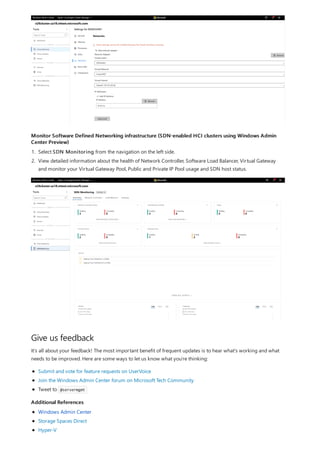 Monitor Software Defined Networking infrastructure (SDN-enabled HCI clusters using Windows Admin
Center Preview)
Give us feedback
Additional References
1. Select SDN Monitoring from the navigation on the left side.
2. View detailed information about the health of Network Controller, Software Load Balancer, Virtual Gateway
and monitor your Virtual Gateway Pool, Public and Private IP Pool usage and SDN host status.
It's all about your feedback! The most important benefit of frequent updates is to hear what's working and what
needs to be improved. Here are some ways to let us know what you're thinking:
Submit and vote for feature requests on UserVoice
Join the Windows Admin Center forum on Microsoft Tech Community
Tweet to @servermgmt
Windows Admin Center
Storage Spaces Direct
Hyper-V
 