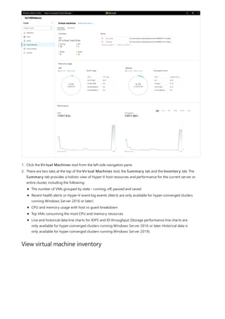 View virtual machine inventory
1. Click the Virtual Machines tool from the left side navigation pane.
2. There are two tabs at the top of the Virtual Machines tool, the Summary tab and the Inventory tab. The
Summary tab provides a holistic view of Hyper-V host resources and performance for the current server or
entire cluster, including the following:
The number of VMs grouped by state - running, off, paused and saved
Recent health alerts or Hyper-V event log events (Alerts are only available for hyper-converged clusters
running Windows Server 2016 or later)
CPU and memory usage with host vs guest breakdown
Top VMs consuming the most CPU and memory resources
Live and historical data line charts for IOPS and IO throughput (Storage performance line charts are
only available for hyper-converged clusters running Windows Server 2016 or later. Historical data is
only available for hyper-converged clusters running Windows Server 2019)
 