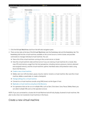 Create a new virtual machine
1. Click the Virtual Machines tool from the left side navigation pane.
2. There are two tabs at the top of the Virtual Machines tool, the Summary tab and the Inventory tab. The
Inventory tab lists the virtual machines available on the current server or entire cluster, and provides
commands to manage individual virtual machines. You can:
View a list of the virtual machines running on the current server or cluster.
View the virtual machine's state and host server if you are viewing virtual machines for a cluster. Also
view CPU and memory usage from the host perspective, including memory pressure, memory demand
and assigned memory, and the virtual machine's uptime, heartbeat status and protection status using
Azure Site Recovery.
Create a new virtual machine.
Delete, start, turn off, shut down, pause, resume, reset or rename a virtual machine. Also save the virtual
machine, delete a saved state, or create a checkpoint.
Change settings for a virtual machine.
Connect to a virtual machine console using VMConnect via the Hyper-V host.
Replicate a virtual machine using Azure Site Recovery.
For operations that can be run on multiple VMs, such as Start, Shut down, Save, Pause, Delete, Reset, you
can select multiple VMs and run the operation at once.
NOTE: If you are connected to a cluster, the Virtual Machine tool will only display clustered virtual machines. We
plan to also show non-clustered virtual machines in the future.
 