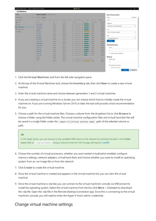 Change virtual machine settings
TIP
1. Click the Virtual Machines tool from the left side navigation pane.
2. At the top of the Virtual Machines tool, choose the Inventory tab, then click New to create a new virtual
machine.
3. Enter the virtual machine name and choose between generation 1 and 2 virtual machines.
4. If you are creating a virtual machine on a cluster, you can choose which host to initially create the virtual
machine on. If you are running Windows Server 2016 or later, the tool will provide a host recommendation
for you.
5. Choose a path for the virtual machine files. Choose a volume from the dropdown list or click Browse to
choose a folder using the folder picker. The virtual machine configuration files and virtual hard disk file will
be saved in a single folder under the Hyper-V[virtual machine name] path of the selected volume or
path.
In the folder picker, you can browse to any available SMB share on the network by entering the path in the Folder
name field as servershare . Using a network share for VM storage will require CredSSP.
6. Choose the number of virtual processors, whether you want nested virtualization enabled, configure
memory settings, network adapters, virtual hard disks and choose whether you want to install an operating
system from an .iso image file or from the network.
7. Click Create to create the virtual machine.
8. Once the virtual machine is created and appears in the virtual machine list, you can start the virtual
machine.
9. Once the virtual machine is started, you can connect to the virtual machine's console via VMConnect to
install the operating system. Select the virtual machine from the list, click More > Connect to download
the .rdp file. Open the .rdp file in the Remote Desktop Connection app. Since this is connecting to the virtual
machine's console, you will need to enter the Hyper-V host's admin credentials.
 