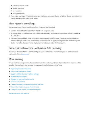 View Hyper-V event logs
Protect virtual machines with Azure Site Recovery
More coming
3. If you make any Hyper-V host setting changes in a Hyper-converged Cluster or Failover Cluster connection, the
change will be applied to all cluster nodes.
Enhanced Session Mode
NUMA Spanning
Live Migration
Storage Migration
You can view Hyper-V event logs directly from the Virtual Machines tool.
1. Click the Virtual Machines tool from the left side navigation pane.
2. At the top of the Virtual Machines tool, choose the Summary tab. In the top right Events section, click VIEW
ALL EVENTS.
3. The Event Viewer tool will show the Hyper-V event channels in the left pane. Choose a channel to view the
events in the right pane. If you are managing a failover cluster or hyper-converged cluster, the event logs will
display events for all cluster nodes, displaying the host server in the Machine column.
You can use Windows Admin Center to configure Azure Site Recovery and replicate your on-premises virtual
machines to Azure. Learn more
Virtual machine management in Windows Admin Center is actively under development and new features will be
added in the near future. You can view the status and vote for features in UserVoice:
Import/Export virtual machines
Sort virtual machines in folders
Support additional virtual machine settings
Hyper-V Replica support
Delegate virtual machine ownership
Clone virtual machine
Create a template from an existing virtual machine
View virtual machines across Hyper-V hosts
Configure VLAN in New Virtual Machine pane
See all or propose new features.
 