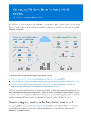 Connecting Windows Server to Azure hybrid
services
10/19/2020 • 8 minutes to read • Edit Online
Discover integrated services in the Azure hybrid services tool
You can extend on-premises deployments of Windows Server to the cloud by using Azure hybrid services. These
cloud services provide an array of useful functions, both for extending on-premises into Azure, and for centrally
managing from Azure.
Using Azure hybrid services within Windows Admin Center, you can:
Protect virtual machines and use cloud-based backup and disaster recovery (HA/DR).
Extend on-premises capacity with storage and compute in Azure, and simplify network connectivity to Azure.
Centralize monitoring, governance, configuration, and security across your applications, network, and
infrastructure with the help of cloud-intelligent Azure management services.
While you can set up most Azure hybrid services by downloading an app and doing some manual configuration,
many are integrated directly into Windows Admin Center to provide a simplified setup experience and a server-
centric view of the services. Windows Admin Center also provides convenient intelligent hyperlinks to the Azure
portal to see connected Azure resources as well as a centralized view of your hybrid environment.
The Azure hybrid services tool in Windows Admin Center consolidates all the integrated Azure services into a
centralized hub where you can easily discover all the available Azure services that bring value to your on-
premises or hybrid environment.
 