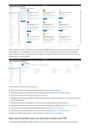 Back up and protect your on-premises servers and VMs
If you connect to a server with Azure services already enabled, the Azure hybrid services tool serves as a single
pane of glass to see all enabled services on that server. You can easily get to the relevant tool within Windows
Admin Center, launch out to the Azure portal for deeper management of those Azure services, or read more with
documentation at your fingertips.
From the Azure hybrid services tool, you can:
Backup your Windows Server from Windows Admin Center with Azure Backup
Protect your Hyper-V Virtual Machines from Windows Admin Center with Azure Site Recovery
Sync your file server with the cloud, using Azure File Sync
Manage operating system updates for all your Windows servers, both on-premises or in the cloud, with Azure
Update Management
Monitor servers, both on-premises or in the cloud, and configure alerts with Azure Monitor
Apply governance policies to your on-premises servers through Azure Policy using Azure Arc for servers
Secure your servers and get advanced threat protection with Azure Security Center
Connect your on-premises servers to an Azure Virtual Network with Azure Network Adapter
Make Azure VMs look like your on-premises network with Azure Extended Network
Back up your Windows servers with Azure Backup You can back up your Windows servers to Azure,
 