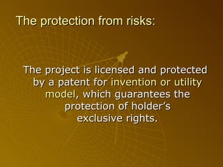 The protection from risks: The project is licensed and protected by a patent for  invention or utility model , which   guarantees the protection of   holder ’s  exclusive rights. 