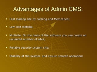 Advantages of  Admin CMS:   Fast loading site by caching and Memcahed; Low cost website. Multisite. On the basis of the software you can create an unlimited number of sites; Reliable security system site; Stability of the system  and ensure smooth operation;   