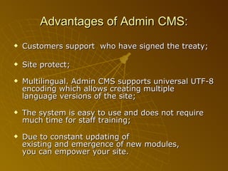 Customers support  who have signed the treaty; Site protect; Multilingual. Admin CMS supports universal UTF-8 encoding which allows creating multiple language versions of the site; The system is easy to use and does not require much time for staff training; Due to constant updating of existing and emergence of new modules, you can empower your site.  Advantages of  Admin CMS: 