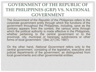 GOVERNMENT OF THE REPUBLIC OF
THE PHILIPPINES (GRP) VS. NATIONAL
GOVERNMENT
The Government of the Republic of the Philippines refers to the
corporate government entity through which the functions of the
government throughout the Philippines, including, save as the
contrary appears from the context, the various arms through
which the political authority is made effective in the Philippines,
whether pertaining to the central government or to the
provincial, city, municipal or barangay subdivisions or other
forms of local government.” (Sec 2(1) AC 1987)
On the other hand, National Government refers only to the
central government, consisting of the legislative, executive and
judicial departments of the government, as distinguished from
local governments and other governmental entities.
 
