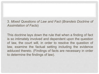 3. Mixed Questions of Law and Fact (Brandeis Doctrine of
Assimilation of Facts)
This doctrine lays down the rule that when a finding of fact
is so intimately involved and dependent upon the question
of law, the court will, in order to resolve the question of
law, examine the factual setting including the evidence
adduced thereto. (Findings of facts are necessary in order
to determine the findings of law).
 