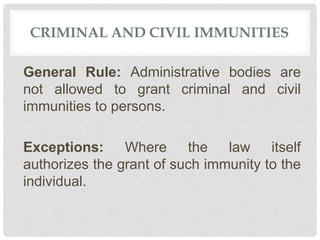 CRIMINAL AND CIVIL IMMUNITIES
General Rule: Administrative bodies are
not allowed to grant criminal and civil
immunities to persons.
Exceptions: Where the law itself
authorizes the grant of such immunity to the
individual.
 