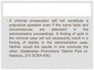 • A criminal prosecution will not constitute a
prejudicial question even if the same facts and
circumstances are attendant in the
administrative proceedings. A finding of guilt in
the criminal case will not necessarily result in a
finding of liability in the administrative case.
Neither would the results in one conclude the
other. (Gatahalian Promotions Talents Pool vs.
Naldoza, 315 SCRA 406).
 