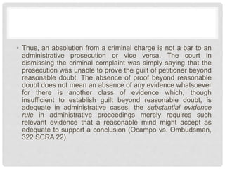 • Thus, an absolution from a criminal charge is not a bar to an
administrative prosecution or vice versa. The court in
dismissing the criminal complaint was simply saying that the
prosecution was unable to prove the guilt of petitioner beyond
reasonable doubt. The absence of proof beyond reasonable
doubt does not mean an absence of any evidence whatsoever
for there is another class of evidence which, though
insufficient to establish guilt beyond reasonable doubt, is
adequate in administrative cases; the substantial evidence
rule in administrative proceedings merely requires such
relevant evidence that a reasonable mind might accept as
adequate to support a conclusion (Ocampo vs. Ombudsman,
322 SCRA 22).
 