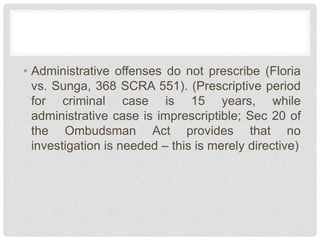 • Administrative offenses do not prescribe (Floria
vs. Sunga, 368 SCRA 551). (Prescriptive period
for criminal case is 15 years, while
administrative case is imprescriptible; Sec 20 of
the Ombudsman Act provides that no
investigation is needed – this is merely directive)
 