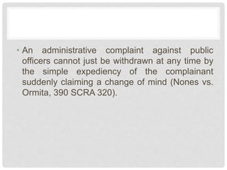 • An administrative complaint against public
officers cannot just be withdrawn at any time by
the simple expediency of the complainant
suddenly claiming a change of mind (Nones vs.
Ormita, 390 SCRA 320).
 