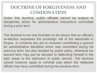 DOCTRINE OF FORGIVENESS AND
CONDONATION
Under this doctrine, public officials cannot be subject to
disciplinary action for administrative misconduct committed
during a prior term.
The doctrine is not only founded on the theory that an official’s
re-election expresses the sovereign will of the electorate to
forgive, or condone any act or omission constituting a ground
for administrative discipline which was committed during his
previous term, but also dictated by public policy, otherwise his
second term may just be devoted to defending himself in the
said cases to the detriment of public service. The doctrine
cannot however apply to criminal acts which the reelected
official may have committed during his previous term.
 