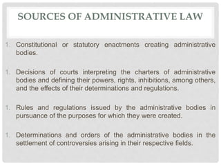 SOURCES OF ADMINISTRATIVE LAW
1. Constitutional or statutory enactments creating administrative
bodies.
1. Decisions of courts interpreting the charters of administrative
bodies and defining their powers, rights, inhibitions, among others,
and the effects of their determinations and regulations.
1. Rules and regulations issued by the administrative bodies in
pursuance of the purposes for which they were created.
1. Determinations and orders of the administrative bodies in the
settlement of controversies arising in their respective fields.
 