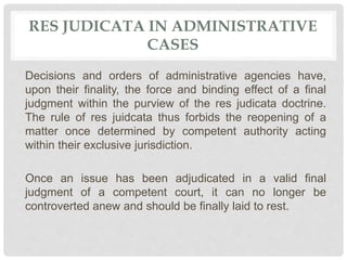 RES JUDICATA IN ADMINISTRATIVE
CASES
Decisions and orders of administrative agencies have,
upon their finality, the force and binding effect of a final
judgment within the purview of the res judicata doctrine.
The rule of res juidcata thus forbids the reopening of a
matter once determined by competent authority acting
within their exclusive jurisdiction.
Once an issue has been adjudicated in a valid final
judgment of a competent court, it can no longer be
controverted anew and should be finally laid to rest.
 